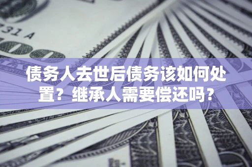 济南债务人去世后债务该如何处置？继承人需要偿还吗？