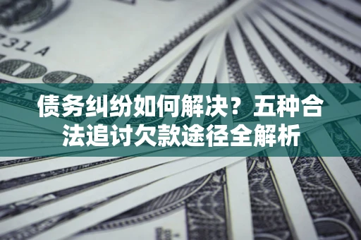 济南债务纠纷如何解决？五种合法追讨欠款途径全解析