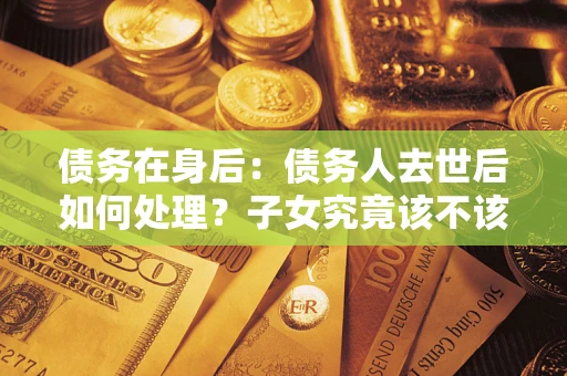 济南债务在身后：债务人去世后如何处理？子女究竟该不该还钱？