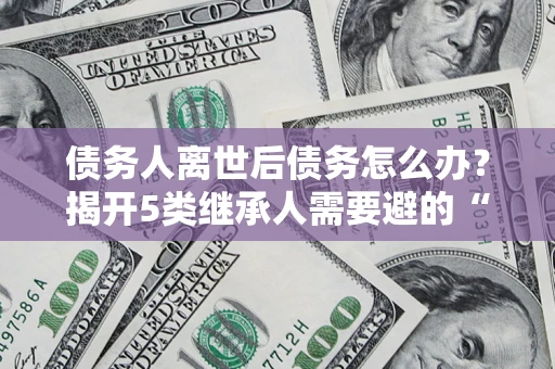 济南债务人离世后债务怎么办？揭开5类继承人需要避的“坑”