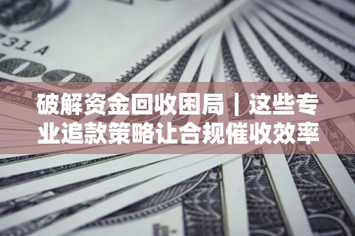济南破解资金回收困局｜这些专业追款策略让合规催收效率翻倍