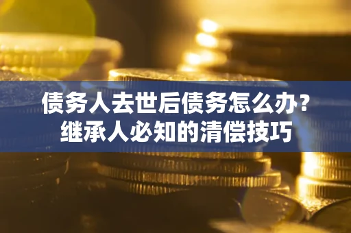 济南债务人去世后债务怎么办？继承人必知的清偿技巧