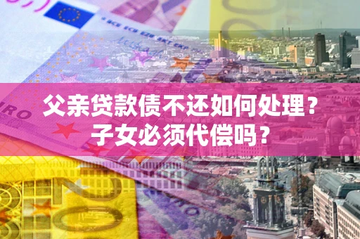 济南父亲贷款债不还如何处理？子女必须代偿吗？